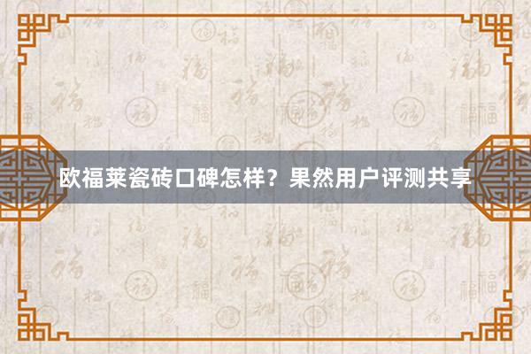 欧福莱瓷砖口碑怎样？果然用户评测共享